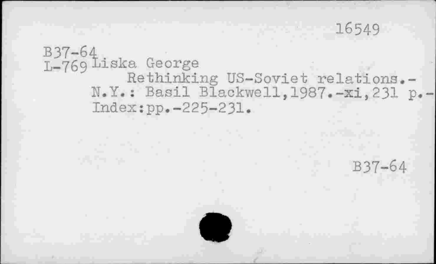 ﻿16549
B37-64
L..769 Bisk0- George
Rethinking US-Soviet relations.-N.Y.: Basil Blackwell,1987.-xi,231 p Index:pp.-225-231.
B37-64